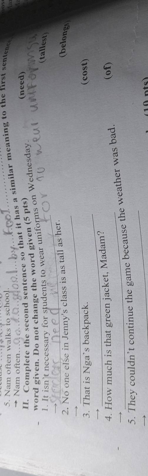 Os 
5. Nam often walks to school. 
Nam often. 
II. Complete the second sentence so that it has a similar meaning to the first sentence. 
la 
(need) 
word given. Do not change the word given (5 pts) A 
_ 
1. It isn’t necessary for students to wear uniforms on Wednesday. 
(tallest) 
_ 
2. No one else in Jenny's class is as tall as her. 
(belongs 
_ 
3. That is Nga’s backpack. (cost) 
4. How much is that green jacket, Madam? (of) 
_ 
5. They couldn’t continue the game because the weather was bad. 
A nts)