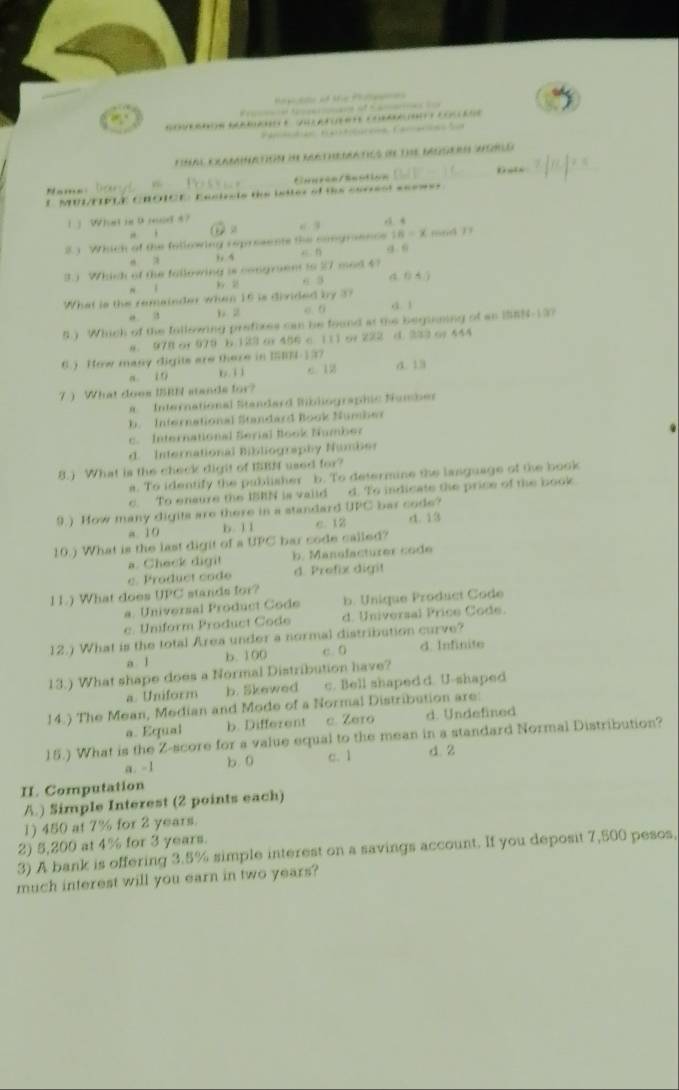 Fámtntión F4))tolórone Camaces
Hal Clamiatión de rcthematies de die beosern Worlo 
Caurin/Snation 0 -
Name
E MUI/FIPLE CROICE Enstrets the istter of the curreot see==-
1 」 What in D md5?
6 3
IB=x
2 3 Which of the following represents the congraence x n mod D
,, 5
3.) Which of the fallowing is congruen to 37 mod 4? (. 0 A /)
n ī 6 3
What is the remainder when 16 is divided by 37
“ a p 2 o. 6 a. 1
5.) Whick of the Iillowing prefixes can he found at the begunning of an 10n+4-1=0
a. 978 or 979 b.123 or 456 c 11l or 222 d. 333 or 444
6. ). How many digits are there in ISBN-137 c 12 a. 13
a 10 )6.3 1
7  What does ISRN stands for?
a International Standard Bibliographic Number
b. International Standard Book Number
c. International Serial Book Mumber
d. International Bibliography Namber
8.) What is the check digit of IBN used for?
a. To identify the publisher b. To determine the lasguage of the book
c. To ensure the ISRN is valid d. To indicate the price of the book
9.) How many digits are there in a standard UPC bar code?
a. 19 b. 1 I e. 12 d. 13
10.) What is the last digit of a UPC bar code called?
a. Check digit b. Manefacturer code
c. Product code d. Prefix digit
11.) What does UPC stands for?
a. Universal Product Code b. Unique Product Code
e. Uniform Product Code d. Universal Price Code.
12.) What is the total Area under a normal distribution curve?
a l b. 100 c. 0 d. Infinite
13.) What shape does a Normal Distribution have?
a. Uniform b. Skewed c. Bell shaped d. U-shaped
14.) The Mean, Median and Mode of a Normal Distribution are:
a. Equal b. Different c. Zero d. Undefined
15.) What is the Z-score for a value equal to the mean in a standard Normal Distribution?
a. -1 b 0 c. 1 d 2
II. Computation
A.) Simple Interest (2 points each)
1) 450 at 7% for 2 years.
2) 5,200 at 4% for 3 years.
3) A bank is offering 3.5% simple interest on a savings account. If you deposit 7,500 pesos,
much interest will you earn in two years?