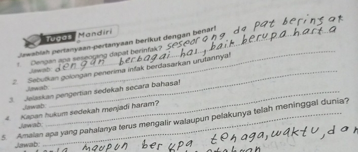 Tugas Mandiri 
Jawablah pertanyaan-pertanyaan berikut dengan benar! 
1. Dengan apa seseorang dapat berinfak? . 
2. Sebutkan golongan penerima infak berdasarkan urutannya! 
Jawab: 
Jawab: 
3. Jelaskan pengertian sedekah secara bahasa! 
Jawab: 
4. Kapan hukum sedekah menjadi haram? 
5. Amalan apa yang pahalanya terus mengalir walaupun pelakunya telah meninggal dunia? 
Jawab: 
Jawab: