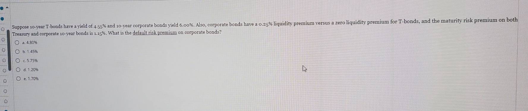 Suppose 10-year T-bonds have a yield of 4.55% and 10-year corporate bonds yield 6.00%. Also, corporate bonds have a 0.25% liquidity premium versus a zero liquidity premium for T -bonds, and the maturity risk premium on both
Treasury and corporate 10-year bonds is 1.15%. What is the default risk premium on corporate bonds?
a. 4.80%
b. 1.45%
c. 5.75%
d. 1.20%
e. 1.70%
。