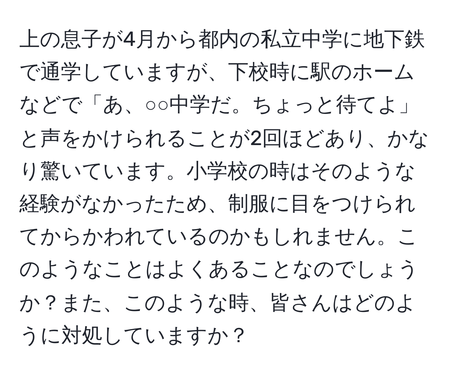 上の息子が4月から都内の私立中学に地下鉄で通学していますが、下校時に駅のホームなどで「あ、○○中学だ。ちょっと待てよ」と声をかけられることが2回ほどあり、かなり驚いています。小学校の時はそのような経験がなかったため、制服に目をつけられてからかわれているのかもしれません。このようなことはよくあることなのでしょうか？また、このような時、皆さんはどのように対処していますか？