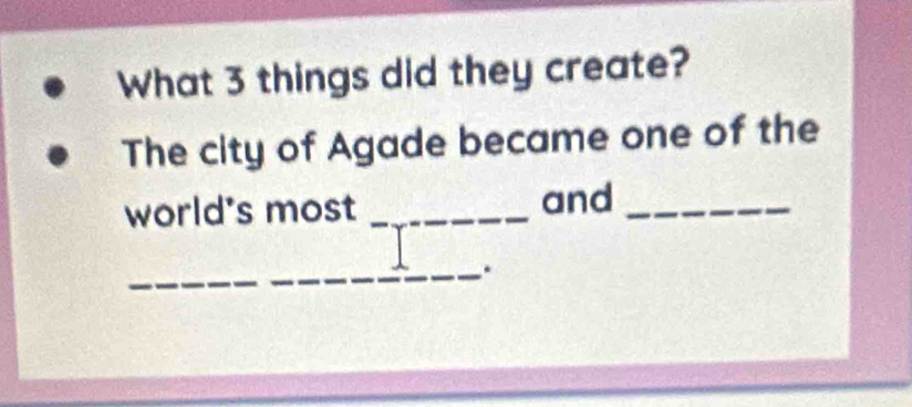 What 3 things did they create? 
The city of Agade became one of the 
world's most _and_ 
_.