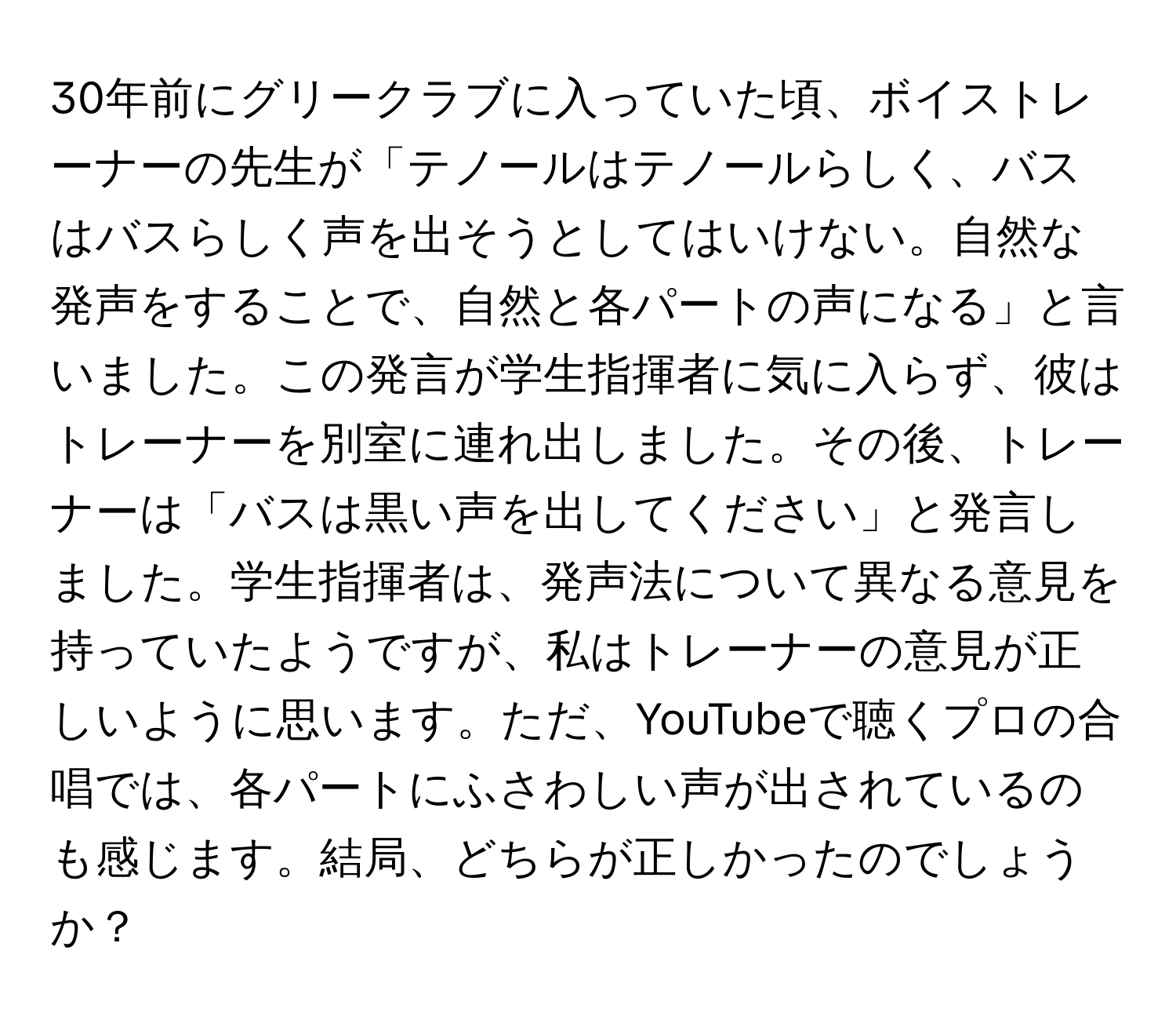 30年前にグリークラブに入っていた頃、ボイストレーナーの先生が「テノールはテノールらしく、バスはバスらしく声を出そうとしてはいけない。自然な発声をすることで、自然と各パートの声になる」と言いました。この発言が学生指揮者に気に入らず、彼はトレーナーを別室に連れ出しました。その後、トレーナーは「バスは黒い声を出してください」と発言しました。学生指揮者は、発声法について異なる意見を持っていたようですが、私はトレーナーの意見が正しいように思います。ただ、YouTubeで聴くプロの合唱では、各パートにふさわしい声が出されているのも感じます。結局、どちらが正しかったのでしょうか？