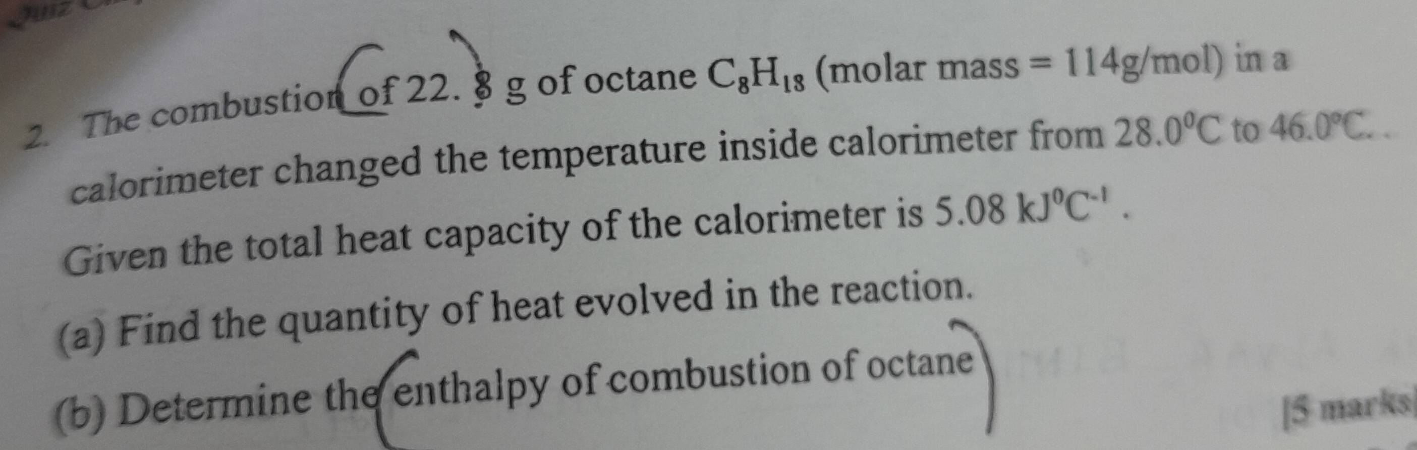 guz e 
2. The combustion of 22. § g of octane C_8H_18 (molar mass =114g/mol) in a 
calorimeter changed the temperature inside calorimeter from 28.0°C to 46.0°C.. 
Given the total heat capacity of the calorimeter is 5.08kJ^0C^(-1). 
(a) Find the quantity of heat evolved in the reaction. 
(b) Determine the enthalpy of combustion of octane 
[5 marks