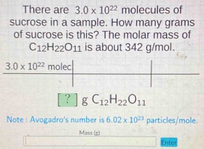 There are 3.0* 10^(22) molecules of
sucrose in a sample. How many grams
of sucrose is this? The molar mass of
C_12H_22O_11 is about 342 g/mol.
? g C_12H_22O_11
Note : Avogadro's number is 6.02* 10^(23) particles/mole.
Mass (g)
Enter