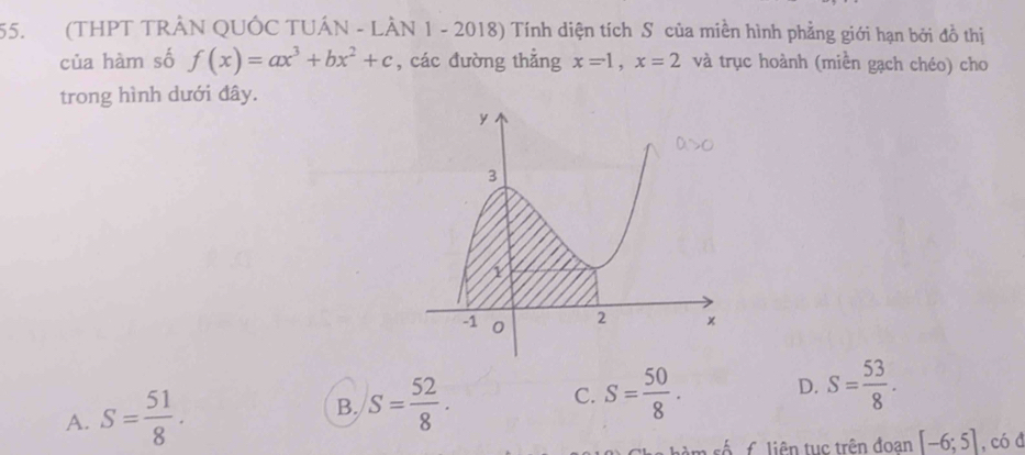 (THPT TRÂN QUỐC TUÁN - LÀN 1 - 2018) Tính diện tích S của miền hình phẳng giới hạn bởi đồ thị
của hàm số f(x)=ax^3+bx^2+c , các đường thẳng x=1, x=2 và trục hoành (miền gạch chéo) cho
trong hình dưới đây.
A. S= 51/8 . B. S= 52/8 . C. S= 50/8 . D. S= 53/8 . 
êm số f. liên tục trên đoan [-6;5] , có đ