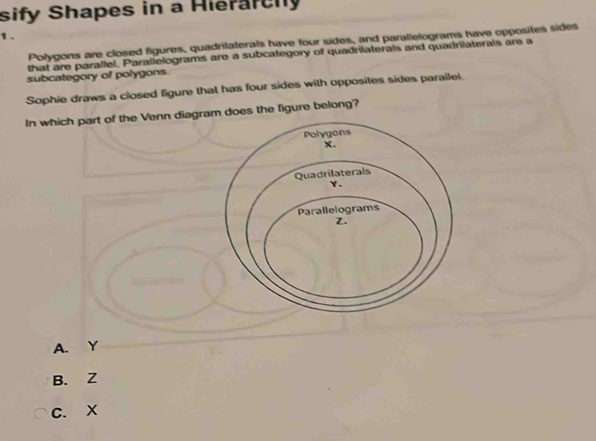 sify Shapes in a Hierarchly
1.
Polygons are closed figures, quadrilaterals have four sides, and parallelograms have opposites sides
that are parallel. Parallelograms are a subcategory of quadrilaterals and quadrilaterals are a
subcategory of polygons.
Sophie draws a closed figure that has four sides with opposites sides parailel.
In which part of the Venn diagra does the figure belong?
A. Y
B. Z
C. X