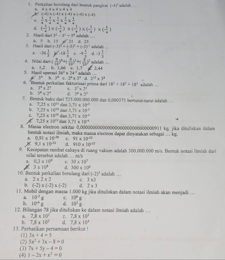 Perkalian berulang dari bentuk pangkat (-4)^5 adalah …
a. 4* 4* 4* 4* 4
(-4)* (-4)* (-4)* (-4)* (-4)
c.  1/4 *  1/4 *  1/4 *  1/4 *  1/4 
d. ( 1/4 )* (- 1/4 )* (- 1/4 )* (- 1/4 )* (- 1/4 )
2. Hasil dari 5^2-5^1+5^0 adalah ...
a. 5 b. 15 x. 21 d. 25
3. Hasil dari (-3)^3+(-3)^3+(-3)^-1 adalah ..
a. -36 1/3  X -18 1/3  C. -9 1/3  d. -3 1/3 
4. Nilai dari ( 8/10 )^0+( 8/10 )^1+( 8/10 )^2 adalah ...
a. 1,2 b. 1,66 c. 1,7. 2,44
5. Hasil operasi 36^3* 24^(-2) adalah ...
a 3^4 b. 3^8 c. 2^6* 3^4 d. 2^(12)* 3^8
6. Bentuk perkalian faktorisasi prima dari 18^3+18^3+18^3 adalah ...
a. 3^9* 2^3 c. 3^7* 2^3
b. 3^8* 2^4 d. 3^6* 2^2
C
7. Bentuk baku dari 725.000.000.000 dan 0,000371 berturut-turut adalah …
a. 7,25* 10^(11) dan 3,71* 10^(-5)
b. 7,25* 10^(10) dan 3,71* 10^(-5)
c. 7,25* 10^(10) dan 3,71* 10^(-4)
7,25* 10^(11) dan 3,71* 10^(-4)
8. Massa electron sekitar 0,000000000000000000000000000000911 kg. jika dituliskan dalam
bentuk notasi ilmiah, maka massa electron dapat dinyatakan sebagai ... kg.
a. 0,91* 10^(-30) c. 91* 10^(-32)
9,1* 10^(-31) d. 910* 10^(-33)
9. Kecepatan rambat cahaya di ruang vakum adalah 300.000.000 m/s. Bentuk notasi ilmiah dari
nilai tersebut adalah ... m/s
a. 0,3* 10^9 c. 30* 10^7
X 3* 10^8 d. 300* 10^6
10. Bentuk perkalian berulang dari (-2)^3 adalah …
a. 2* 2* 2 c. 3* 3
b. (-2)* (-2)* (-2) d. 2* 3
11. Mobil dengan massa 1.000 kg jika dituliskan dalam notasi ilmiah akan menjadi ...
a. 10^(-3)g C. 10^6g
b. 10^(-6)g d. 10^3g
12. Bilangan 78 jika dituliskan ke dalam notasi ilmiah adalah ….
a. 7,8* 10^1 C. 7.8* 10^3
b. 7,8* 10^2 d, 7,8* 10^4
13. Perhatikan persamaan berikut !
(1) 3x+4=5
(2) 5x^2+3x-8=0
(3) 7x+5y-4=0
(4) 1-2x+x^2=0