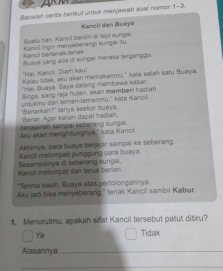 ARM
Bacalah cerita berikut untuk menjawab soal nomor 1-3.
Kancil dan Buaya
Suatu hari, Kancil berdiri di tepi sungai.
Kancil ingin menyeberangi sungai itu.
Kancil berteriak-teriak.
Buaya yang ada di sungai merasa terganggu.
"Hai, Kancil. Diam kau!
Kalau tidak, aku akan memakanmu,” kata salah satu Buaya.
“Hai, Buaya. Saya datang membawa kabar.
Singa, sang raja hutan, akan memberi hadiah
untukmu dan teman-temanmu," kata Kancil.
"Benarkah?” tanya seekor buaya.
“Benar. Agar kalian dapat hadiah,
berjajarlah sampai seberang sungai.
Aku akan menghitungnya," kata Kancil.
Akhirnya, para buaya berjajar sampai ke seberang.
Kancil melompati punggung para buaya.
Sesampainya di seberang sungai,
Kancil melompat dan terus berlari.
*Terima kasih, Buaya atas pertolongannya.
Aku jadi bisa menyeberang," teriak Kancil sambil Kabur.
1. Menurutmu, apakah sifat Kancil tersebut patut ditiru?
Ya
Tidak
Alasannya:_
_