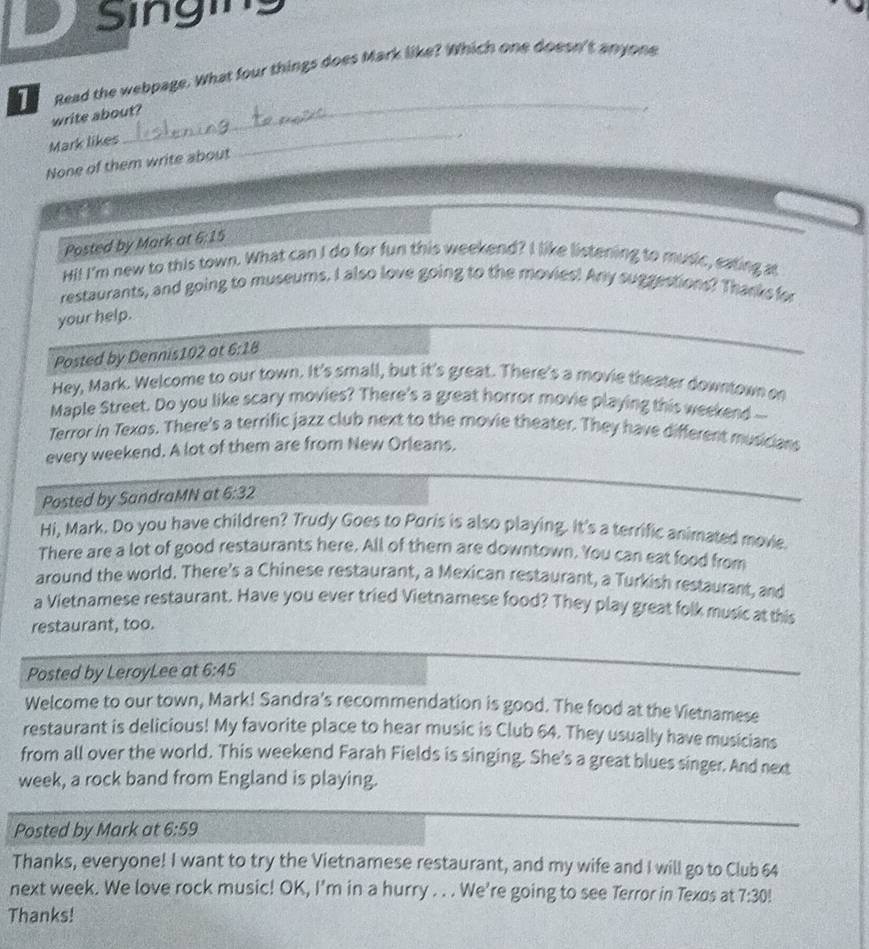 Singing 
1 Read the webpage. What four things does Mark like? Which one doesn't anyone 
_ 
write about? 
, 
Mark likes 
None of them write about 
_ 
Posted by Mark at 6:15 
Hi! I'm new to this town. What can I do for fun this weekend? I like listening to music, eating at 
restaurants, and going to museums. I also love going to the movies! Any suggestions? Thanks for 
your help. 
Posted by Dennis102 at 6:18
Hey, Mark. Welcome to our town. It's small, but it's great. There's a movie theater downtown on 
Maple Street. Do you like scary movies? There's a great horror movie playing this weekend -- 
Terror in Texos. There's a terrific jazz club next to the movie theater. They have different musicians 
every weekend. A lot of them are from New Orleans. 
Posted by SandraMN at 6:32
Hi, Mark. Do you have children? Trudy Goes to Poris is also playing. It's a terrific animated movie. 
There are a lot of good restaurants here. All of them are downtown. You can eat food from 
around the world. There's a Chinese restaurant, a Mexican restaurant, a Turkish restaurant, and 
a Vietnamese restaurant. Have you ever tried Vietnamese food? They play great folk music at this 
restaurant, too. 
Posted by LeroyLee at 6:45
Welcome to our town, Mark! Sandra's recommendation is good. The food at the Vietnamese 
restaurant is delicious! My favorite place to hear music is Club 64. They usually have musicians 
from all over the world. This weekend Farah Fields is singing. She's a great blues singer. And next 
week, a rock band from England is playing. 
Posted by Mark at 6:59
Thanks, everyone! I want to try the Vietnamese restaurant, and my wife and I will go to Club 64
next week. We love rock music! OK, I'm in a hurry . . . We're going to see Terror in Texos at 7:30!
Thanks!