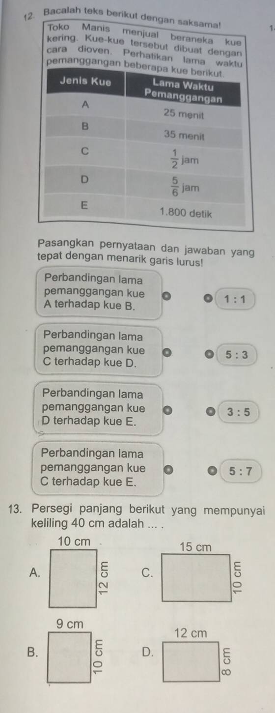 Bacalah teks berikut dengan saksama! 1
Toko Manis menjual beraneka kue
kering. Kue-kue tersebut dibuat dengan
cara dioven. Perhatikan lama waktu
pemanggangan be
Pasangkan pernyataan dan jawaban yang
tepat dengan menarik garis lurus!
Perbandingan lama
pemanggangan kue
A terhadap kue B.
1:1
Perbandingan lama
pemanggangan kue
5:3
C terhadap kue D.
Perbandingan lama
pemanggangan kue
3:5
D terhadap kue E.
Perbandingan lama
pemanggangan kue 5:7
C terhadap kue E.
13. Persegi panjang berikut yang mempunyai
keliling 40 cm adalah ... .
A.

B.
D.