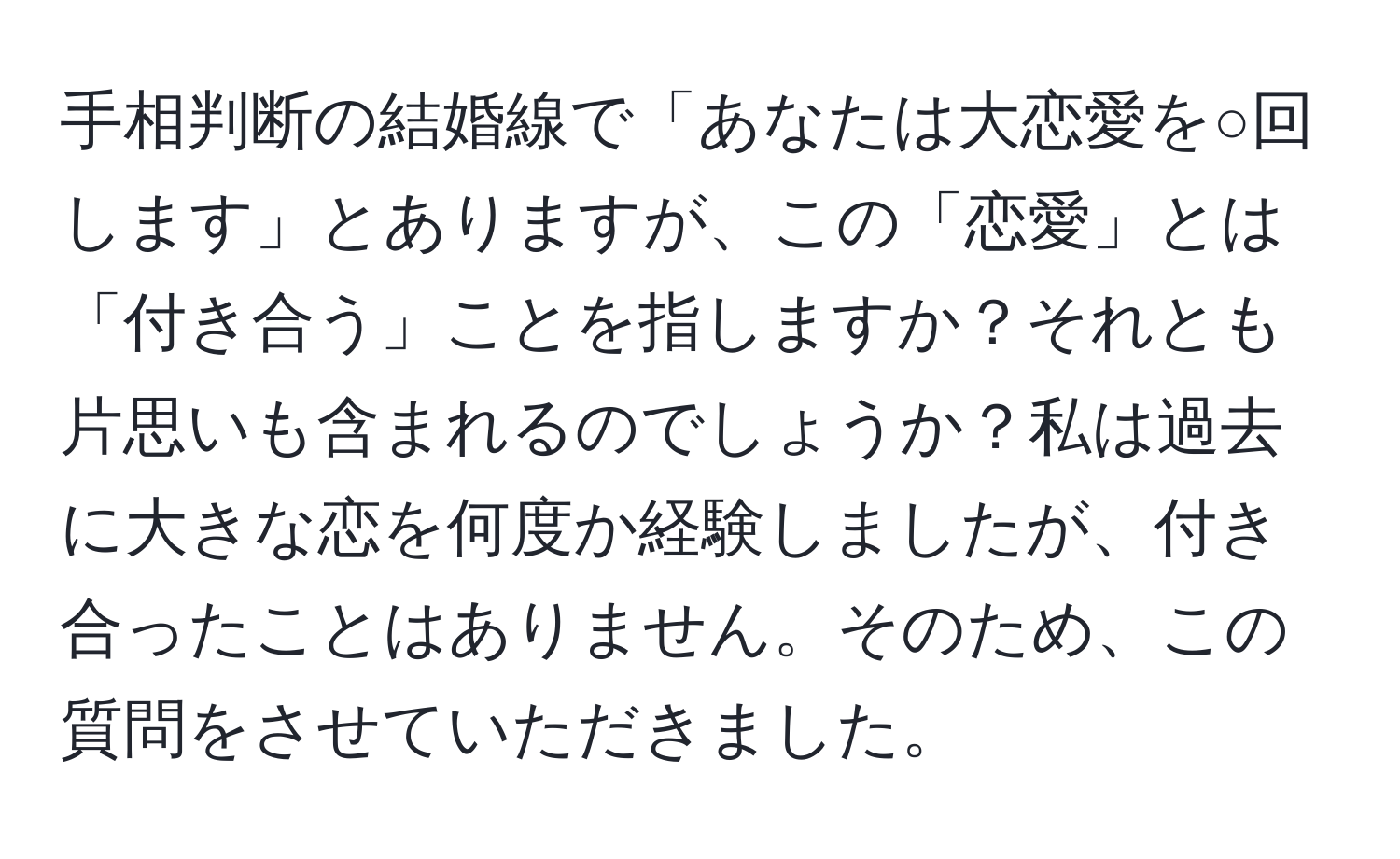 手相判断の結婚線で「あなたは大恋愛を○回します」とありますが、この「恋愛」とは「付き合う」ことを指しますか？それとも片思いも含まれるのでしょうか？私は過去に大きな恋を何度か経験しましたが、付き合ったことはありません。そのため、この質問をさせていただきました。