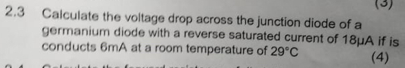 (3) 
2.3 Calculate the voltage drop across the junction diode of a 
germanium diode with a reverse saturated current of 18μA if is 
conducts 6mA at a room temperature of 29°C (4)