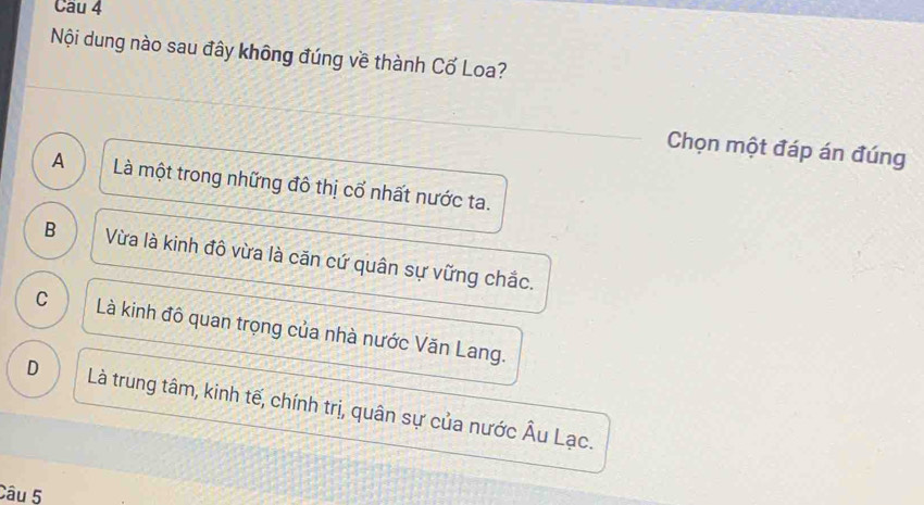 Nội dung nào sau đây không đúng về thành Cố Loa?
Chọn một đáp án đúng
A ) Là một trong những đô thị cổ nhất nước ta.
B Vừa là kinh đô vừa là căn cứ quân sự vững chắc.
C Là kinh đô quan trọng của nhà nước Văn Lang.
D Là trung tâm, kinh tế, chính trị, quân sự của nước Âu Lạc.
Câu 5