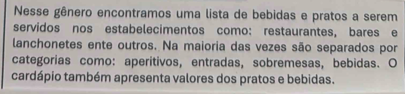 Nesse gênero encontramos uma lista de bebidas e pratos a serem 
servidos nos estabelecimentos como: restaurantes, bares e 
lanchonetes ente outros. Na maioria das vezes são separados por 
categorias como: aperitivos, entradas, sobremesas, bebidas. O 
cardápio também apresenta valores dos pratos e bebidas.