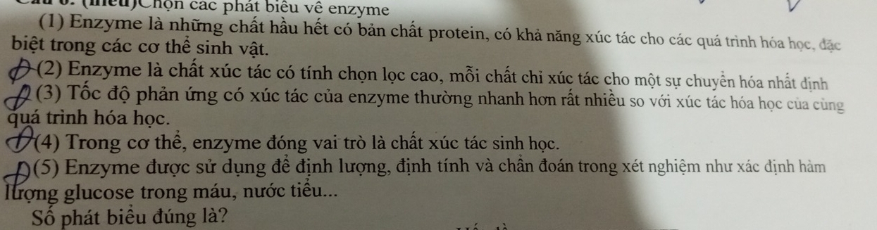 (mều)Chộn các phát biểu vệ enzyme 
(1) Enzyme là những chất hầu hết có bản chất protein, có khả năng xúc tác cho các quá trình hóa học, đặc 
biệt trong các cơ thể sinh vật. 
(2) Enzyme là chất xúc tác có tính chọn lọc cao, mỗi chất chỉ xúc tác cho một sự chuyển hóa nhất dịnh 
Q (3) Tốc độ phản ứng có xúc tác của enzyme thường nhanh hơn rất nhiều so với xúc tác hóa học của cùng 
quá trình hóa học. 
D 7 (4) Trong cơ thể, enzyme đóng vai trò là chất xúc tác sinh học. 
a )(5) Enzyme được sử dụng để định lượng, định tính và chần đoán trong xét nghiệm như xác định hàm 
lượng glucose trong máu, nước tiểu... 
Số phát biểu đúng là?