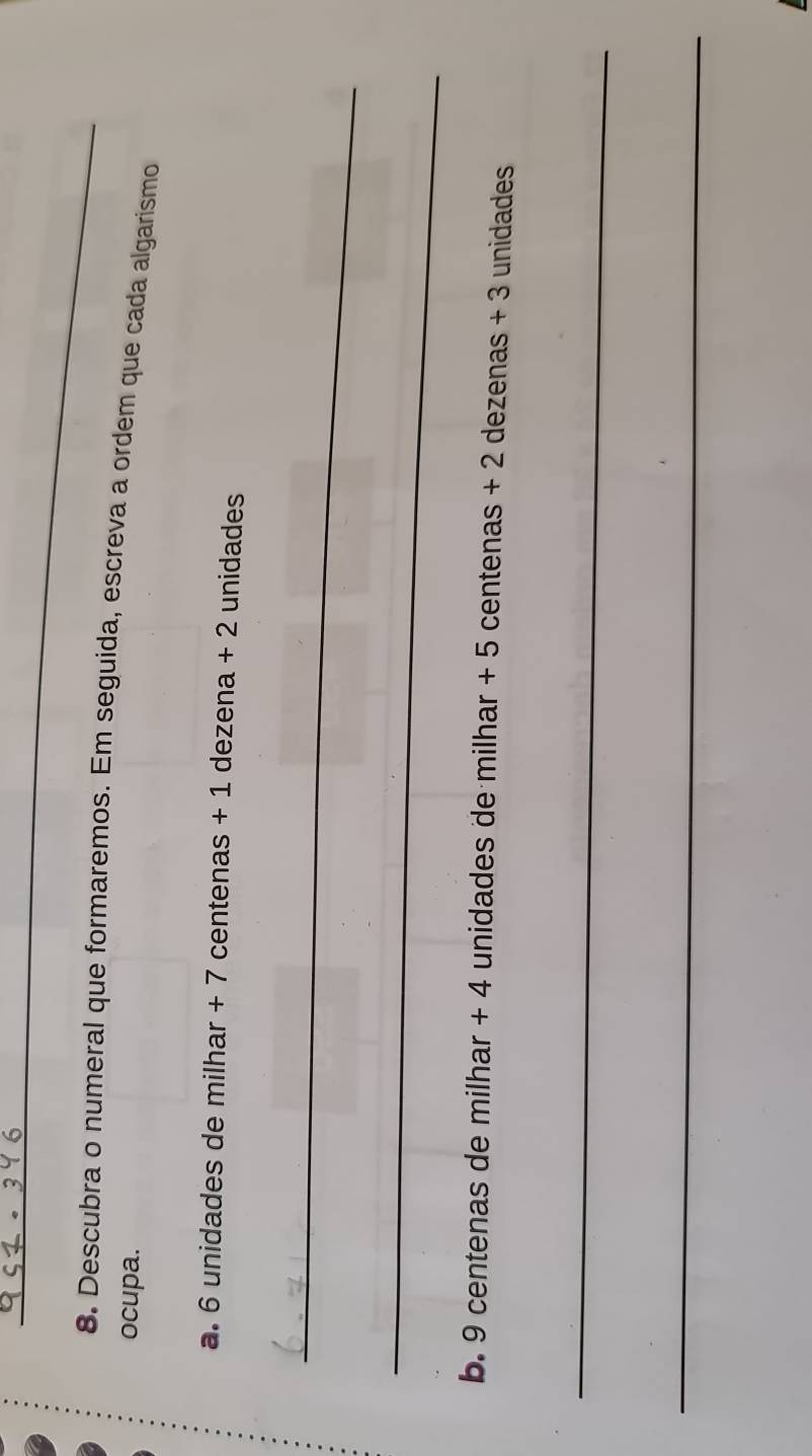 Descubra o numeral que formaremos. Em seguida, escreva a ordem que cada algarismo 
ocupa. 
a. 6 unidades de milhar + 7 centenas + 1 dezena + 2 unidades 
_ 
_ 
b. 9 centenas de milhar + 4 unidades de milhar + 5 centenas + 2 dezenas + 3 unidades
_ 
_