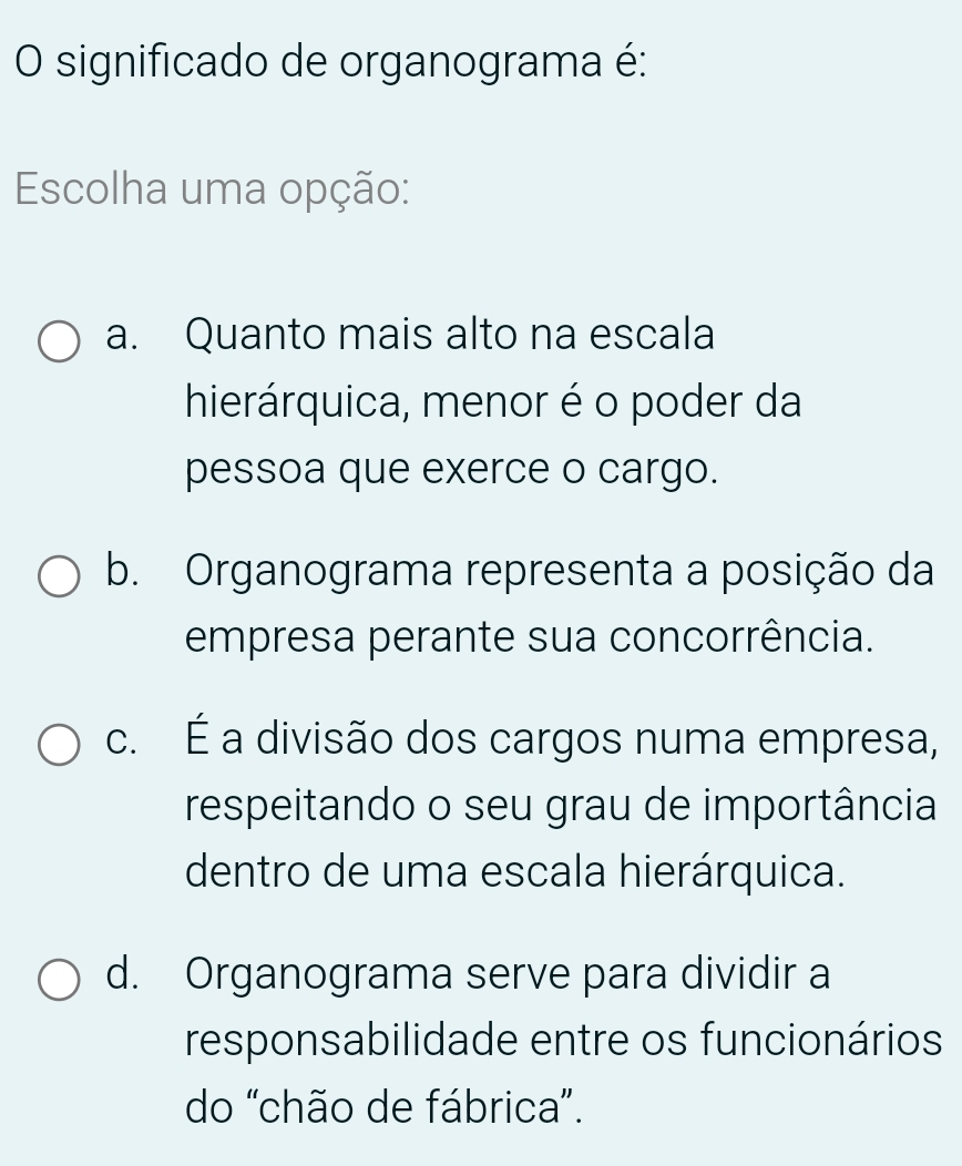 significado de organograma é:
Escolha uma opção:
a. Quanto mais alto na escala
hierárquica, menor é o poder da
pessoa que exerce o cargo.
b. Organograma representa a posição da
empresa perante sua concorrência.
c. É a divisão dos cargos numa empresa,
respeitando o seu grau de importância
dentro de uma escala hierárquica.
d. Organograma serve para dividir a
responsabilidade entre os funcionários
do "chão de fábrica”.