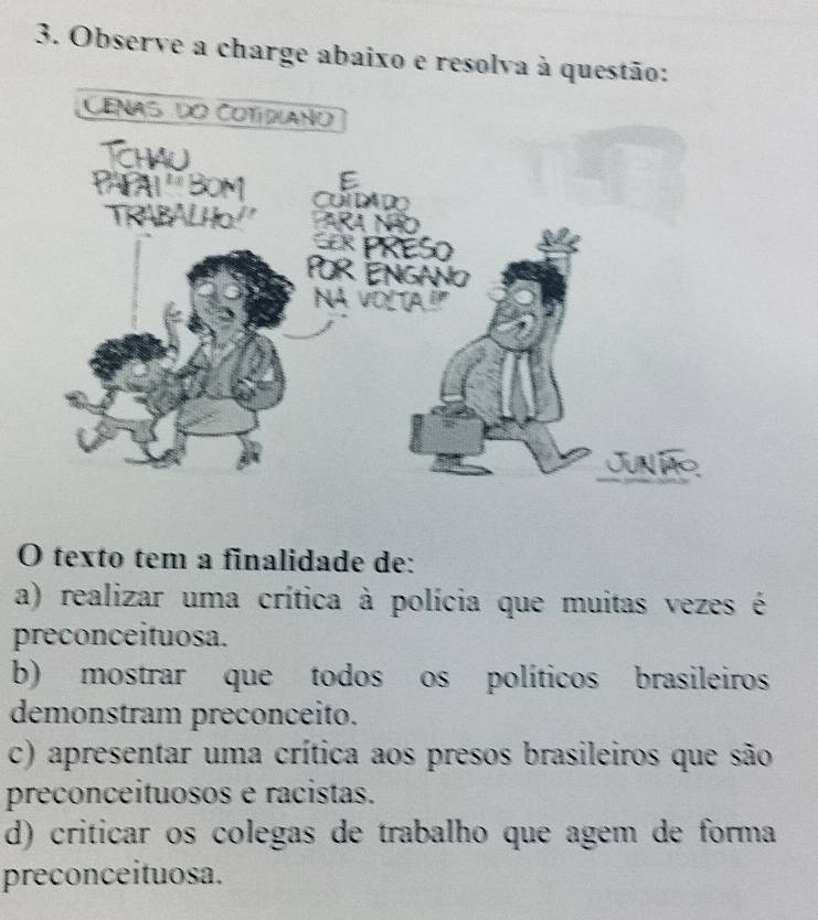 Observe a charge abaixo e resolva à questão:
O texto tem a finalidade de:
a) realizar uma crítica à polícia que muitas vezes é
preconceituosa.
b) mostrar que todos os políticos brasileiros
demonstram preconceito.
c) apresentar uma crítica aos presos brasileiros que são
preconceituosos e racistas.
d) criticar os colegas de trabalho que agem de forma
preconceituosa.