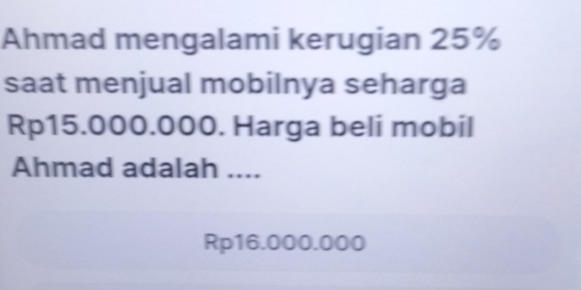 Ahmad mengalami kerugian 25%
saat menjual mobilnya seharga
Rp15.000.000. Harga beli mobil 
Ahmad adalah ....
Rp16.000.000