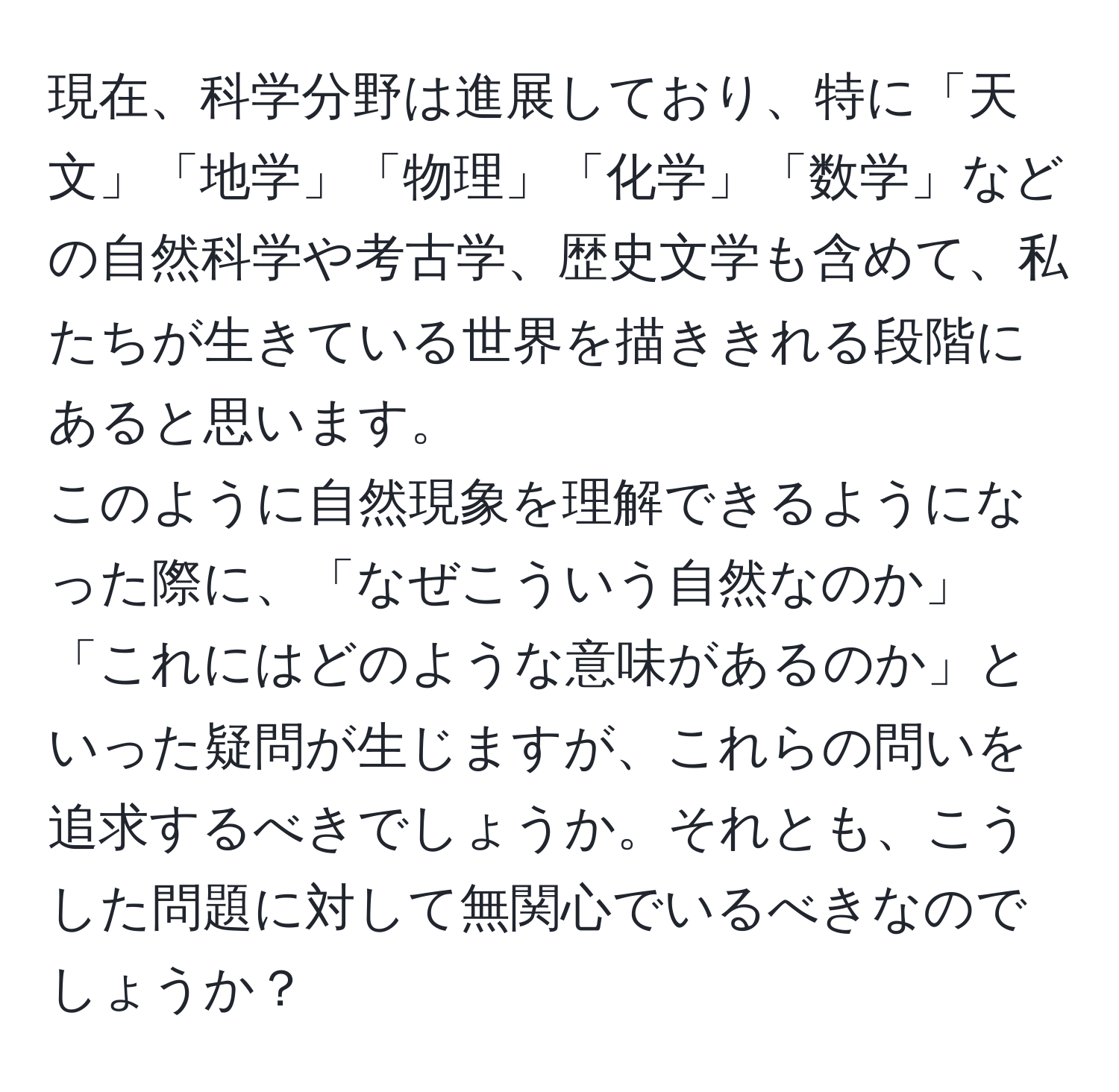 現在、科学分野は進展しており、特に「天文」「地学」「物理」「化学」「数学」などの自然科学や考古学、歴史文学も含めて、私たちが生きている世界を描ききれる段階にあると思います。  
このように自然現象を理解できるようになった際に、「なぜこういう自然なのか」「これにはどのような意味があるのか」といった疑問が生じますが、これらの問いを追求するべきでしょうか。それとも、こうした問題に対して無関心でいるべきなのでしょうか？