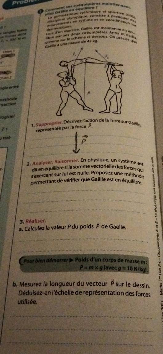 Probr 
D comment ses coéquipières maintiennent 
elles Gaélle en équilibre ? 
La gymnastique rythmique et sportive (GRS) 
ancp line alympique, consiste à prafiquer de 
a？ 
sangles faèes des musiques mouvementa en rythme et en coordination sur 
e Lors d'un exercice, Gaëlle est maintenue en équi 
« 130 N 61 libre par ses deux coéquipières Anna et Badia 
comne sur le schéma ci-dessous. On précise que 
Chiến une masse de 42 kg. 
Chinh 
ngle entre 
né tho de 
traction 
logiciet 
1. S'approprier. Décrivez l'action de la Terre sur Gaëlle. 
représentée par la force P. 
0 traí- 
2. Analyser, Raisonner. En physique, un système est 
dit en équilibre si la somme vectorielle des forces qui 
s'exercent sur lui est nulle. Proposez une méthode 
permettant de vérifier que Gaëlle est en équilibre. 
_ 
_ 
_ 
3. Réaliser. 
a. Calculez la valeur P du poids overline P de Gaëlle. 
_ 
_ P=m* g (aveç g=10N/kg). 9 
Pour bien démorrer » Polds d'un corps de masse m : 
b. Mesurez la longueur du vecteur vector P sur le dessin. 
Déduisez-en l'échelle de représentation des forces 
utilisée. 
_ 
_ 
_