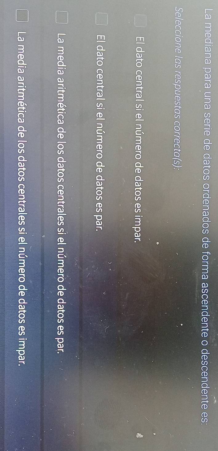 La mediana para una serie de datos ordenados de forma ascendente o descendente es:
Seleccione las respuestas correcta(s):
El dato central si el número de datos es impar.
El dato central si el número de datos es par.
La media aritmética de los datos centrales si el número de datos es par.
La media aritmética de los datos centrales si el número de datos es impar.