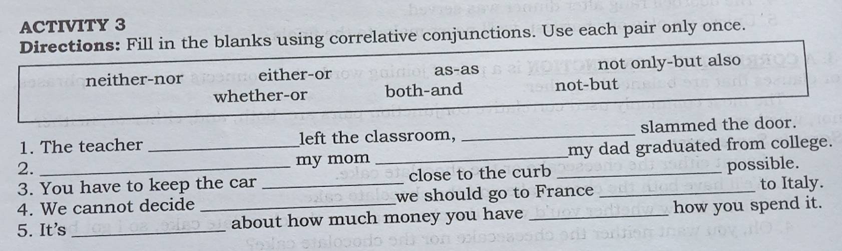 ACTIVITY 3
Directions: Fill in the blanks using correlative conjunctions. Use each pair only once.
neither-nor either-or as-as not only-but also
whether-or both-and not-but
1. The teacher _left the classroom, _slammed the door.
my mom _my dad graduated from college.
2. __possible.
3. You have to keep the car _close to the curb_
4. We cannot decide we should go to France to Italy.
5. It's __about how much money you have _how you spend it.