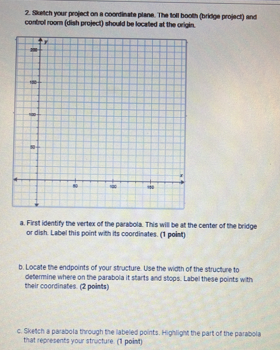 Sketch your project on a coordinate plane. The toll booth (bridge project) and 
control room (dish project) should be located at the origin. 
a. First identify the vertex of the parabola. This will be at the center of the bridge 
or dish. Label this point with its coordinates. (1 point) 
b. Locate the endpoints of your structure. Use the width of the structure to 
determine where on the parabola it starts and stops. Label these points with 
their coordinates. (2 points) 
c. Sketch a parabola through the labeled points. Highlight the part of the parabola 
that represents your structure. (1 point)