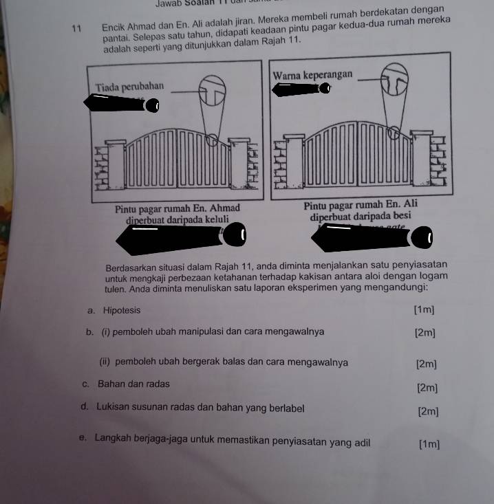 Jawab Soalan T r u a 
11 Encik Ahmad dan En. Ali adalah jiran. Mereka membeli rumah berdekatan dengan 
pantai. Selepas satu tahun, didapati keadaan pintu pagar kedua-dua rumah mereka 
adalah seperti yang ditunjukkan dalam Rajah 11. 
Berdasarkan situasi dalam Rajah 11, anda diminta menjalankan satu penyiasatan 
untuk mengkaji perbezaan ketahanan terhadap kakisan antara aloi dengan logam 
tulen. Anda diminta menuliskan satu laporan eksperimen yang mengandungi: 
a. Hipotesis [1m] 
b. (i) pemboleh ubah manipulasi dan cara mengawalnya [2m] 
(ii) pemboleh ubah bergerak balas dan cara mengawalnya [2m] 
c. Bahan dan radas 
[2m] 
d. Lukisan susunan radas dan bahan yang berlabel [2m] 
e. Langkah berjaga-jaga untuk memastikan penyiasatan yang adil [1m]