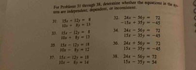 For Problems 31 through 38, determine whether the equations in them 
tem are independent, dependent, or inconsistent. 
31. 15x+12y=8 32. 24x-56y=72
10x+8y=13 -15x+35y=-45
33. 15x-12y=8 34. 24x-56y=72
10x+8y=13 15x-35y=-45
35. 15x-12y=18 36. 24x+56y=72
10x-8y=12 15x-35y=-45
37. 15x-12y=18 38. 24x-56y=72
10x-8y=14 15x-35y=54