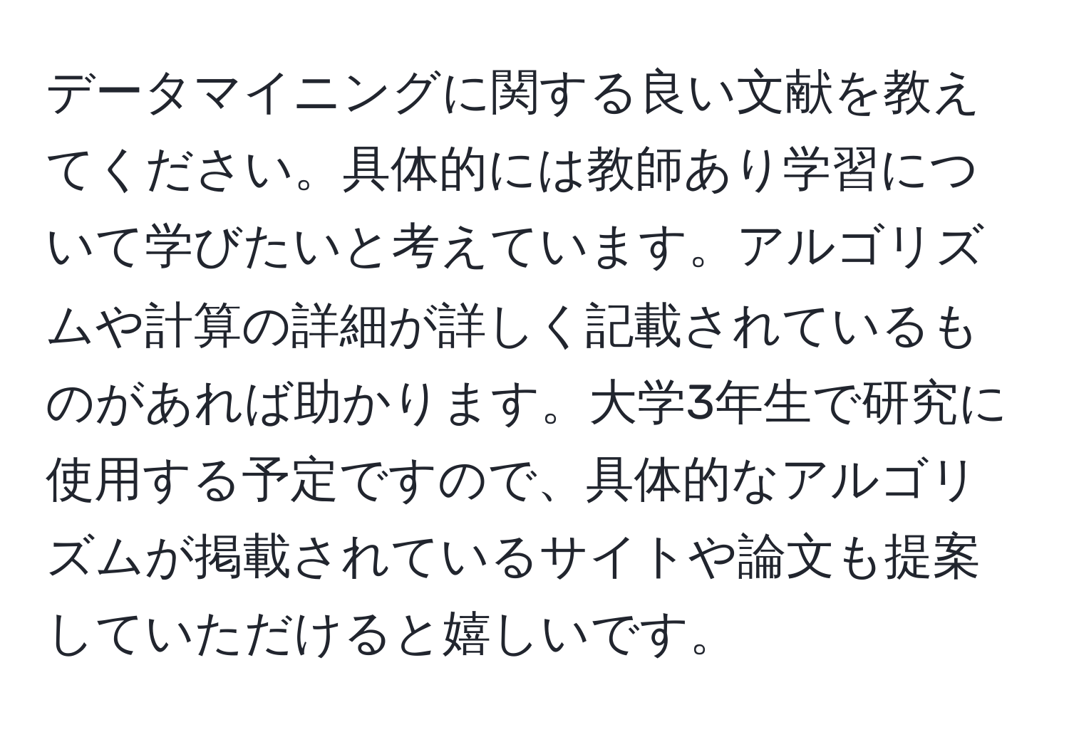 データマイニングに関する良い文献を教えてください。具体的には教師あり学習について学びたいと考えています。アルゴリズムや計算の詳細が詳しく記載されているものがあれば助かります。大学3年生で研究に使用する予定ですので、具体的なアルゴリズムが掲載されているサイトや論文も提案していただけると嬉しいです。