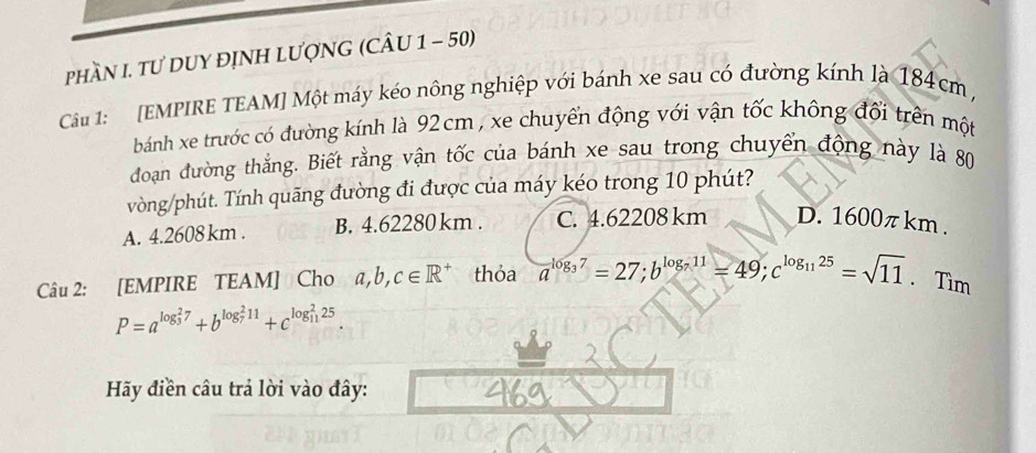 phầN I. TƯ DUY đỊNH LượNG (CÂU 1 - 50)
Cầu 1: [EMPIRE TEAM] Một máy kéo nông nghiệp với bánh xe sau có đường kính là 184cm ,
bánh xe trước có đường kính là 92cm , xe chuyển động với vận tốc không đổi trên một
đoạan đường thẳng. Biết rằng vận tốc của bánh xe sau trong chuyển động này là 80
vòng/phút. Tính quãng đường đi được của máy kéo trong 10 phút?
A. 4.2608 km. B. 4.62280 km. C. 4.62208 km D. 1600π km.
Câu 2: [EMPIRE TEAM] Cho a, b, c∈ R^+ thỏa a^(log _3)7=27; b^(log _7)11=49; c^(log _11)25=sqrt(11). Tìm
P=a^((log _3)^27)+b^((log _7)^211)+c^((log _11)^225)
Hãy điền câu trả lời vào đây: