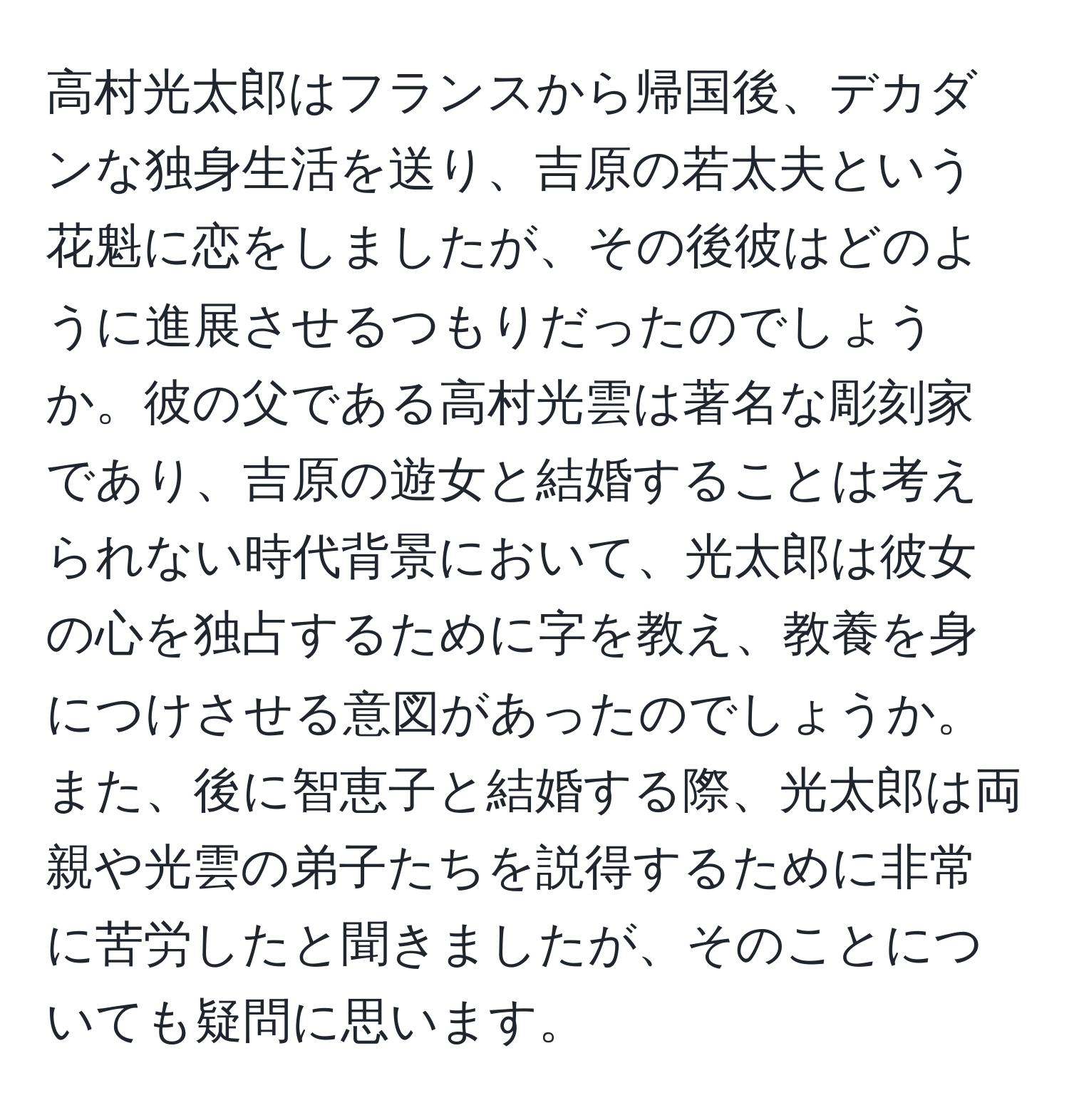 高村光太郎はフランスから帰国後、デカダンな独身生活を送り、吉原の若太夫という花魁に恋をしましたが、その後彼はどのように進展させるつもりだったのでしょうか。彼の父である高村光雲は著名な彫刻家であり、吉原の遊女と結婚することは考えられない時代背景において、光太郎は彼女の心を独占するために字を教え、教養を身につけさせる意図があったのでしょうか。また、後に智恵子と結婚する際、光太郎は両親や光雲の弟子たちを説得するために非常に苦労したと聞きましたが、そのことについても疑問に思います。