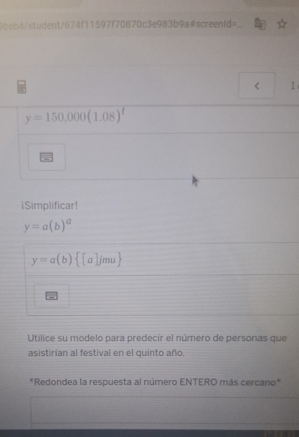 9beb4/student/674f11597f70 1870c3e 983b9a#screenid=_ 
< 1 
y=150,000(1.08)^t
iSimplificar!
y=a(b)^a
y=a(b) [a]jmu
Utilice su modelo para predecir el número de personas que 
asistirían al festival en el quinto año. 
*Redondea la respuesta al número ENTERO más cercano*