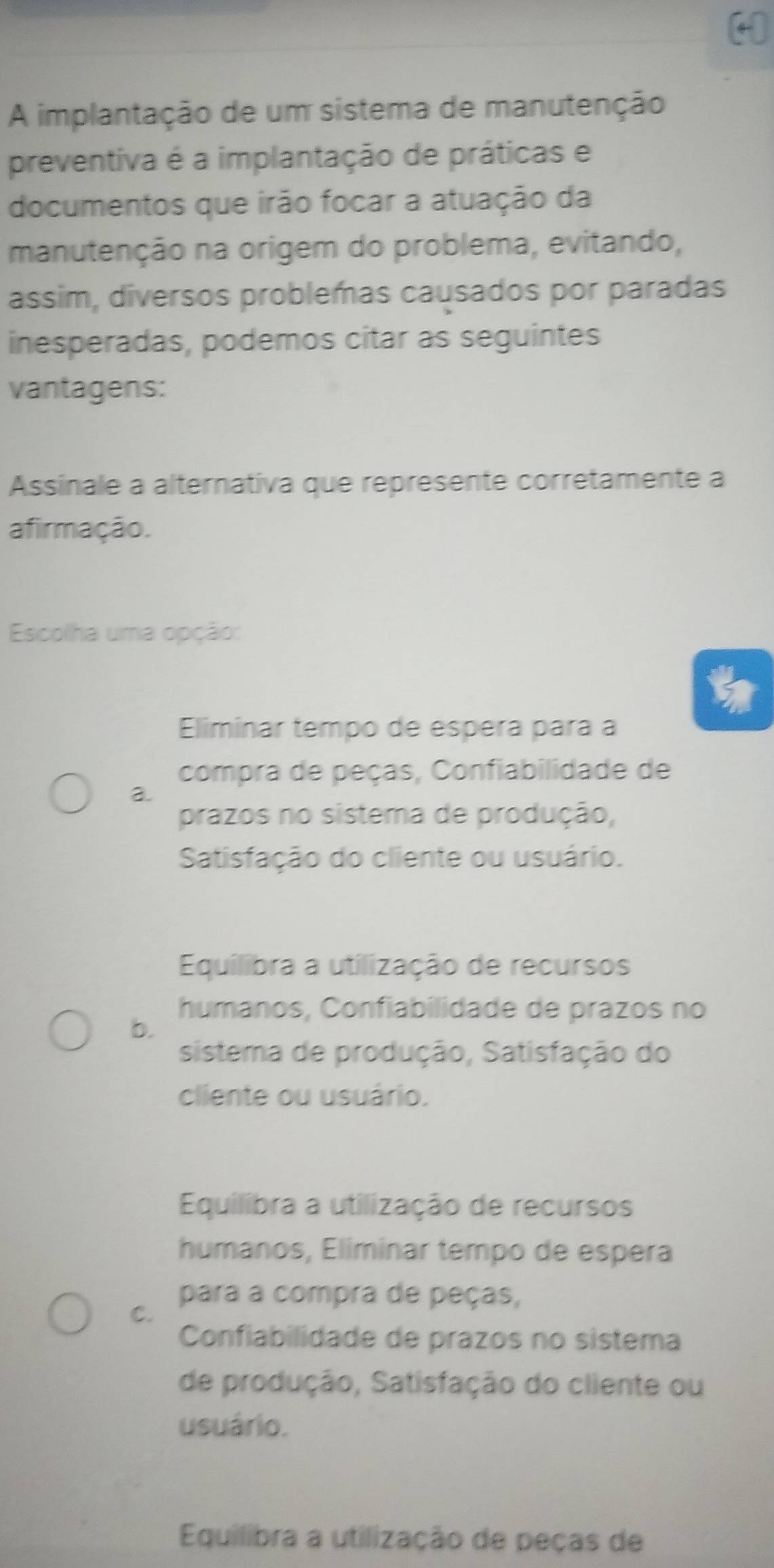 A implantação de um sistema de manutenção
preventiva é a implantação de práticas e
documentos que irão focar a atuação da
manutenção na origem do problema, evitando,
assim, diversos problemas causados por paradas
inesperadas, podemos citar as seguintes
vantagens:
Assinale a alternativa que represente corretamente a
afirmação.
Escolha uma opção:
Eliminar tempo de espera para a
compra de peças, Confiabilidade de
a.
prazos no sistema de produção,
Satisfação do cliente ou usuário.
Equilibra a utilização de recursos
humanos, Confiabilidade de prazos no
b.
sistema de produção, Satisfação do
cliente ou usuário.
Equilibra a utilização de recursos
humanos, Eliminar tempo de espera
para a compra de peças,
C.
Confiabilidade de prazos no sistema
de produção, Satisfação do cliente ou
usuário.
Equilibra a utilização de peças de