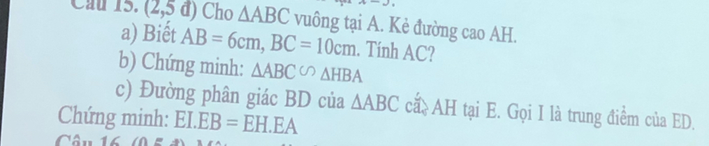 Cầu 15. (2,5 d ) Cho △ ABC vuông tại A. Kẻ đường cao AH. 
a) Biết AB=6cm, BC=10cm. Tính AC? 
b) Chứng minh: △ ABC∽ △ HBA
c) Đường phân giác BD của △ ABC ca. AH tại E. Gọi I là trung điểm của ED. 
Chứng minh: EI.EB=EH.EA
Câu 16