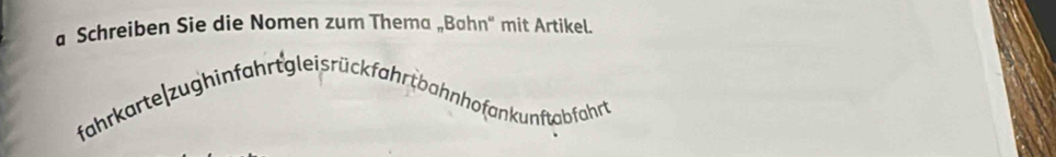 a Schreiben Sie die Nomen zum Thema „Bahn' mit Artikel. 
fahrkarte zughinfahrt glei s rückfahr t bahnhofan kunftabfahrt