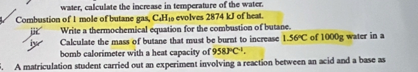 water, calculate the increase in temperature of the water. 
Combustion of 1 mole of butane gas, C_4H_10 evolves 2874 kJ of heat. 
i Write a thermochemical equation for the combustion of butane. 
iw Calculate the mass of butane that must be burnt to increase 1.56°C of 1000g water in a 
bomb calorimeter with a heat capacity of 958J°C^(-1). 
5. A matriculation student carried out an experiment involving a reaction between an acid and a base as