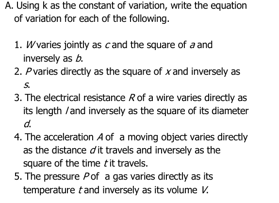 Using k as the constant of variation, write the equation 
of variation for each of the following. 
1. Wvaries jointly as cand the square of a and 
inversely as b. 
2. P varies directly as the square of x and inversely as
s. 
3. The electrical resistance R of a wire varies directly as 
its length /and inversely as the square of its diameter
d. 
4. The acceleration A of a moving object varies directly 
as the distance dit travels and inversely as the 
square of the time tit travels. 
5. The pressure P of a gas varies directly as its 
temperature t and inversely as its volume V.