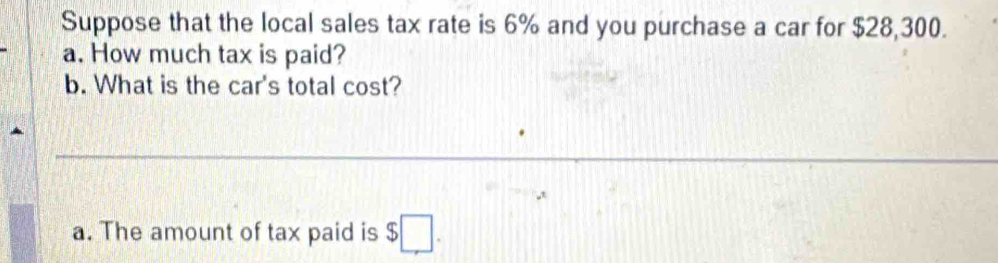 Suppose that the local sales tax rate is 6% and you purchase a car for $28,300. 
a. How much tax is paid? 
b. What is the car's total cost? 
_ 
_ 
a. The amount of tax paid is $□.