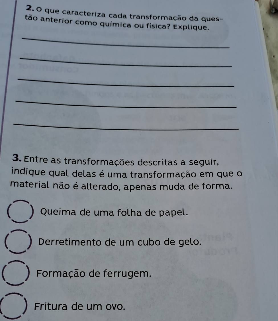 que caracteriza cada transformação da ques-
tão anterior como química ou física? Explique.
_
_
_
_
_
3. Entre as transformações descritas a seguir,
indique qual delas é uma transformação em que o
material não é alterado, apenas muda de forma.
 ) Queima de uma folha de papel.
Derretimento de um cubo de gelo.
 Formação de ferrugem.
Fritura de um ovo.