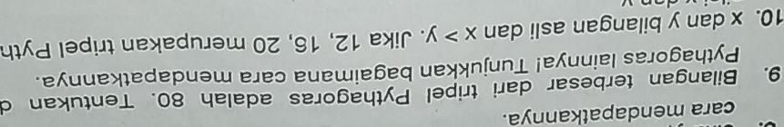 cara mendapatkannya. 
9. Bilangan terbesar dari tripel Pythagoras adalah 80. Tentukan d 
Pythagoras lainnya! Tunjukkan bagaimana cara mendapatkannya. 
10. x dan y bilangan asli dan x>y. Jika 12, 16, 20 merupakan tripel Pyth