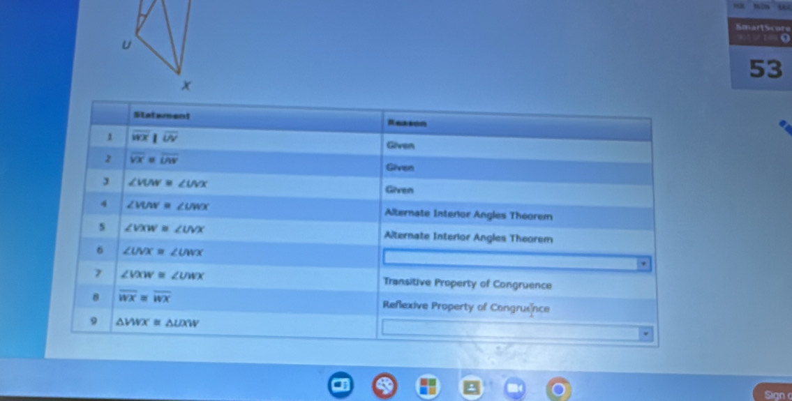 Smartscore 
u 
0 
53 
x 
Statement 
Rearón 
1 overline wx|overline w
Given 
2 overline VX=overline LAV
Geren
∠ VUN=∠ UVX
Given 
4 ∠ MAV≌ ∠ UWX Alternate Interior Angles Theorem 
s ∠ VXW=∠ UVX Alternate Interior Angles Theorem 
6 ∠ UVX=∠ UWX. 
7 ∠ VXW≌ ∠ UWX Transitive Property of Congruence 
8 overline wx≌ overline wx Reflexive Property of Congruxnce 
9 △ VWX≌ △ UXW
Sign