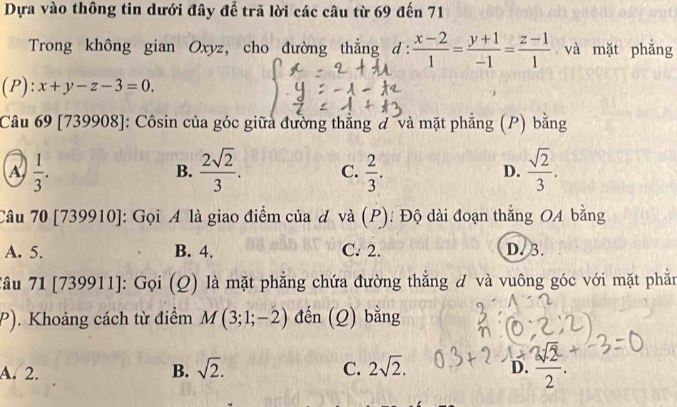 Dựa vào thông tin dưới đây để trã lời các câu từ 69 đến 71
Trong không gian Oxyz, cho đường thẳng d:  (x-2)/1 = (y+1)/-1 = (z-1)/1  và mặt phǎng
(P): x+y-z-3=0. 
Câu 69 [739908]: Côsin của góc giữa đường thẳng đ ¯và mặt phẳng (P) bằng
A  1/3 .
B.  2sqrt(2)/3 .  2/3 .  sqrt(2)/3 . 
C.
D.
Câu 70 [739910]: Gọi A là giao điểm của đ và (P): Độ dài đoạn thắng OA bằng
A. 5. B. 4. C. 2. D. 3.
Tâu 71 [739911]: Gọi (Q) là mặt phẳng chứa đường thẳng đ và vuông góc với mặt phẫn
P). Khoảng cách từ điểm M(3;1;-2) đến (Q) bằng
A. 2. B. sqrt(2). C. 2sqrt(2). D.  sqrt(2)/2 .