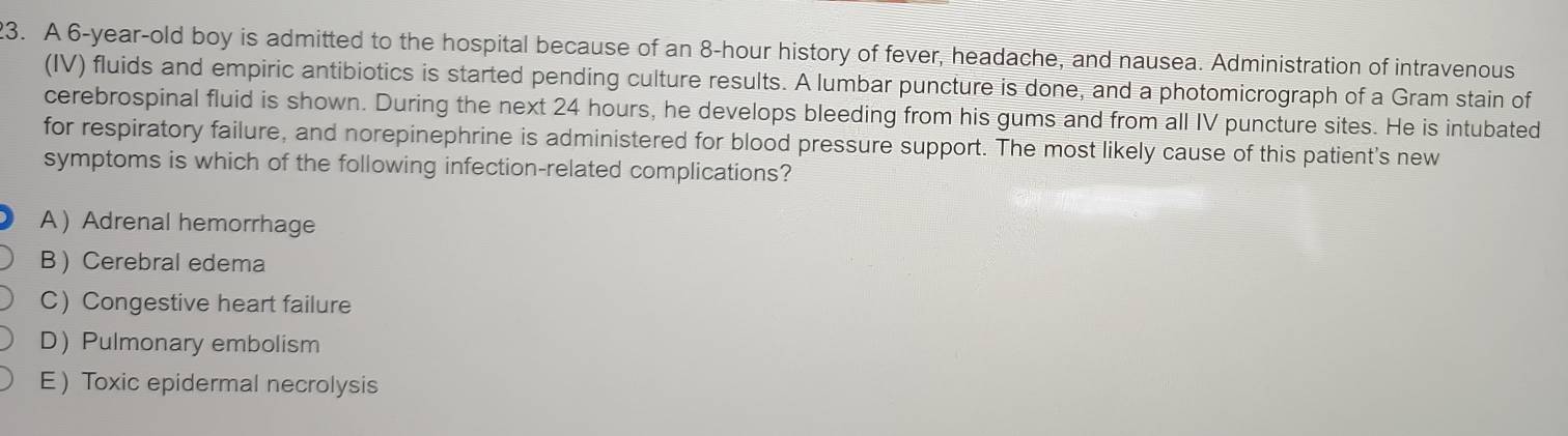 A 6-year-old boy is admitted to the hospital because of an 8-hour history of fever, headache, and nausea. Administration of intravenous
(IV) fluids and empiric antibiotics is started pending culture results. A lumbar puncture is done, and a photomicrograph of a Gram stain of
cerebrospinal fluid is shown. During the next 24 hours, he develops bleeding from his gums and from all IV puncture sites. He is intubated
for respiratory failure, and norepinephrine is administered for blood pressure support. The most likely cause of this patient's new
symptoms is which of the following infection-related complications?
A  Adrenal hemorrhage
B  Cerebral edema
C) Congestive heart failure
DPulmonary embolism
E Toxic epidermal necrolysis