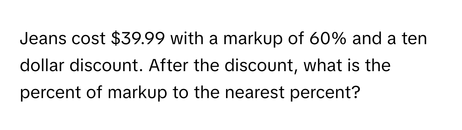 Jeans cost $39.99 with a markup of 60% and a ten dollar discount. After the discount, what is the percent of markup to the nearest percent?