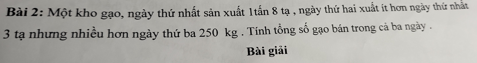 Một kho gạo, ngày thứ nhất sản xuất 1tấn 8 tạ , ngày thứ hai xuất ít hơn ngày thứ nhất
3 tạ nhưng nhiều hơn ngày thứ ba 250 kg. Tính tổng số gạo bán trong cả ba ngày . 
Bài giải