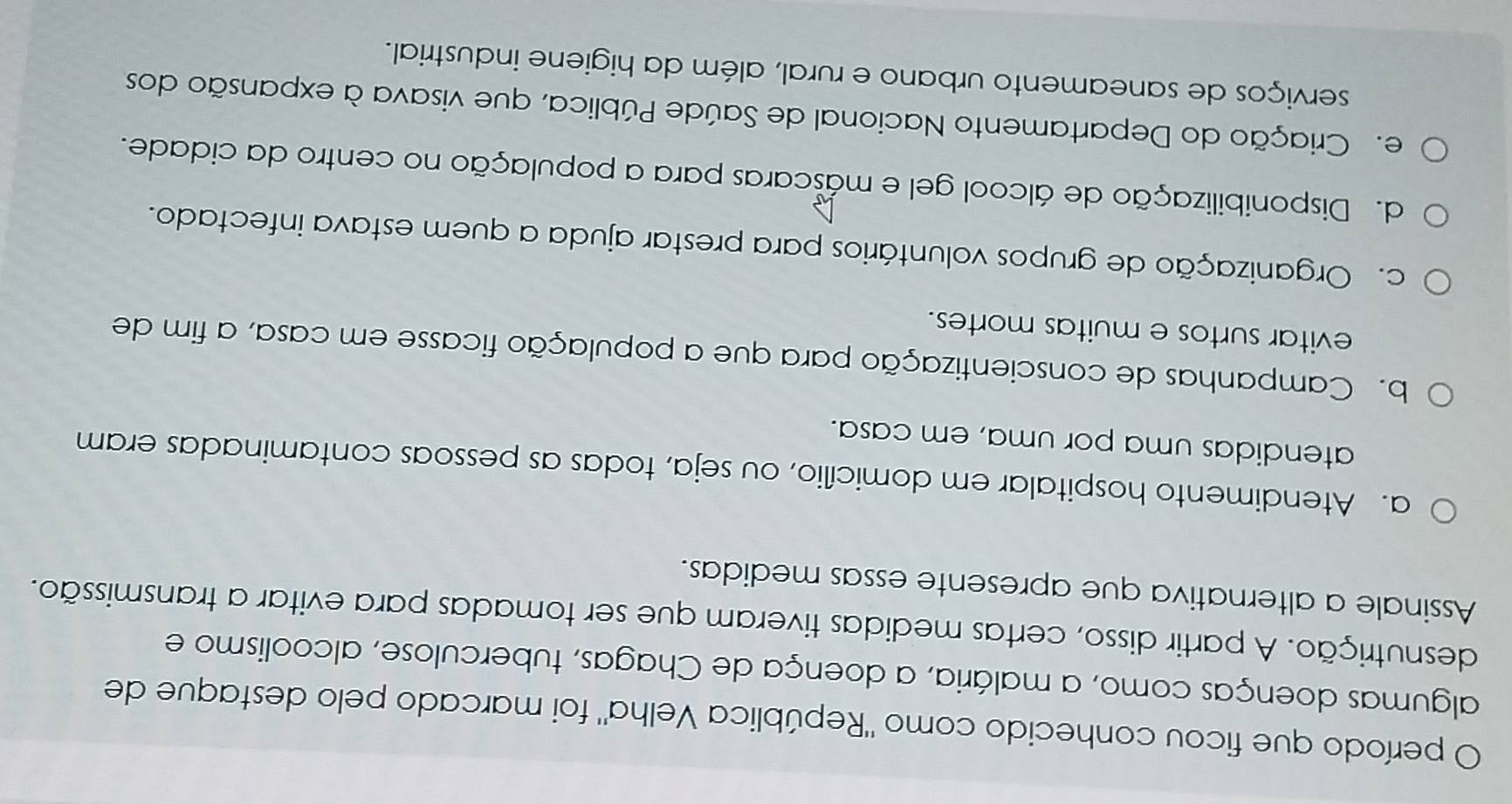 período que ficou conhecido como "República Velha" foi marcado pelo destaque de
algumas doenças como, a malária, a doença de Chagas, tuberculose, alcoolismo e
desnutrição. A partir disso, certas medidas tiveram que ser tomadas para evitar a transmissão.
Assinale a alternativa que apresente essas medidas.
a. Atendimento hospitalar em domicílio, ou seja, todas as pessoas contaminadas eram
atendidas uma por uma, em casa.
b. Campanhas de conscientização para que a população ficasse em casa, a fim de
evitar surtos e muitas mortes.
c. Organização de grupos voluntários para prestar ajuda a quem estava infectado.
d. Disponibilização de álcool gel e máscaras para a população no centro da cidade.
e. Criação do Departamento Nacional de Saúde Pública, que visava à expansão dos
serviços de saneamento urbano e rural, além da higiene industrial.