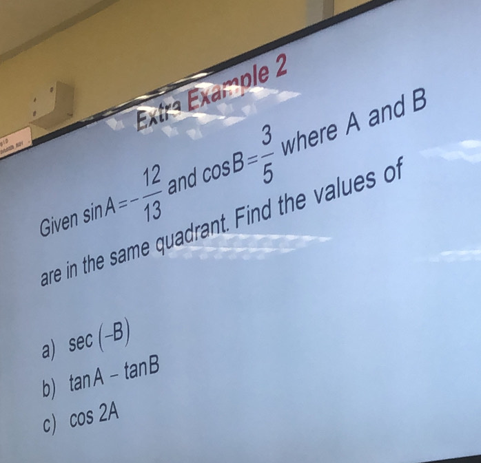 Extra Example 2 
110 
Given sin A=- 12/13  and cos B= 3/5  where A and B
are in the same quadrant. Find the values of 
a) sec (-B)
b) tan A-tan B
c) cos 2A